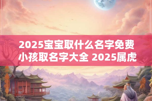 2025宝宝取什么名字免费 小孩取名字大全 2025属虎