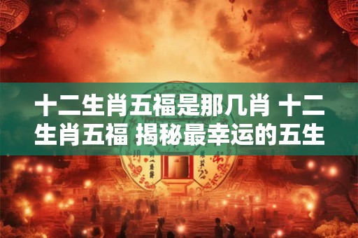 十二生肖五福是那几肖 十二生肖五福 揭秘最幸运的五生肖！