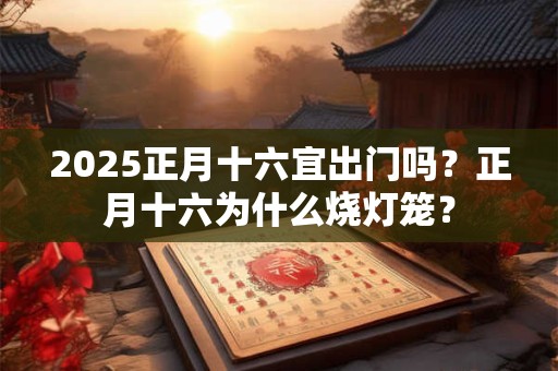 2026正月十六宜出门吗？正月十六为什么烧灯笼？