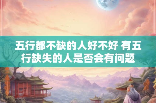 五行都不缺的人好不好 有五行缺失的人是否会有问题 五行都不缺的人好不好 有五行缺失的人是否会有问题
