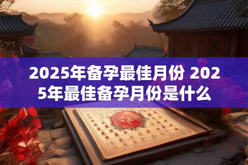 2025年备孕最佳月份 2025年最佳备孕月份是什么