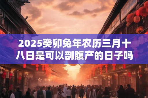 2025癸卯兔年农历三月十八日是可以剖腹产的日子吗