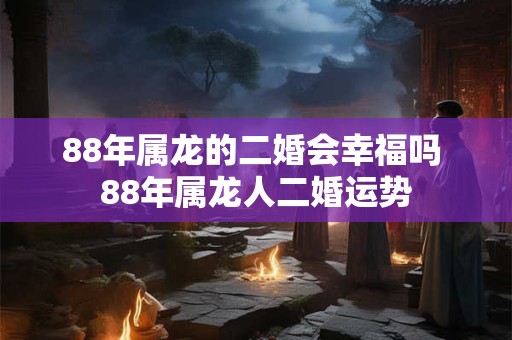 88年属龙的二婚会幸福吗 88年属龙人二婚运势