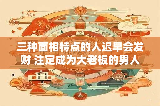 三种面相特点的人迟早会发财 注定成为大老板的男人面相
