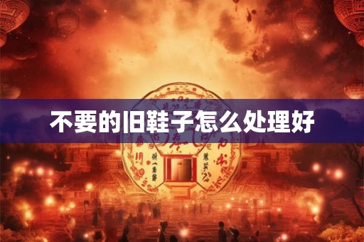不要的旧鞋子怎么处理好