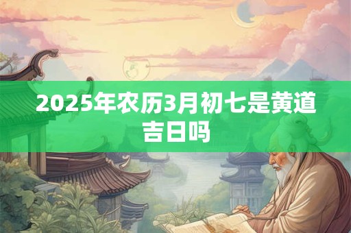 2025年农历3月初七是黄道吉日吗