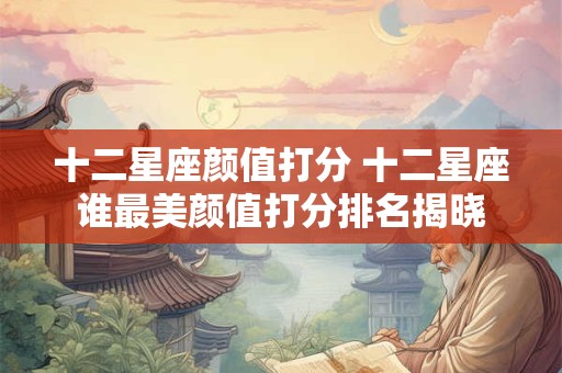 十二星座颜值打分 十二星座谁最美颜值打分排名揭晓 十二星座颜值打分 十二星座谁最美颜值打分排名揭晓