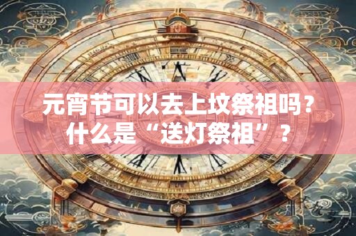 元宵节可以去上坟祭祖吗?什么是“送灯祭祖”? 元宵节可以去上坟祭祖吗?什么是“送灯祭祖”?