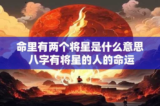 命里有两个将星是什么意思 八字有将星的人的命运 命里有两个将星是什么意思 八字有将星的人的命运