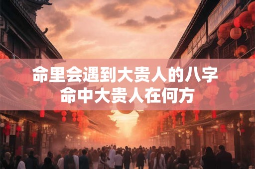 命里会遇到大贵人的八字 命中大贵人在何方 命里会遇到大贵人的八字 命中大贵人在何方