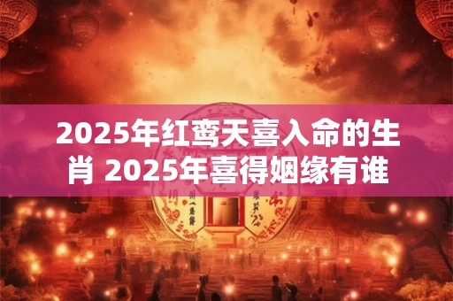 2025年红鸾天喜入命的生肖 2025年喜得姻缘有谁