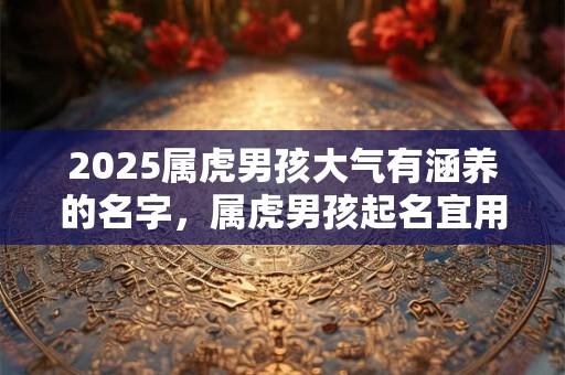 2025属虎男孩大气有涵养的名字,属虎男孩起名宜用字 2025属虎男孩大气有涵养的名字,属虎男孩起名宜用字