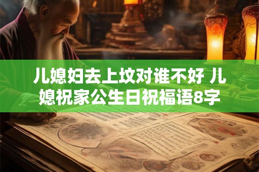 儿媳妇去上坟对谁不好 儿媳祝家公生日祝福语8字
