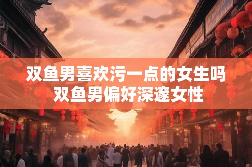 双鱼男喜欢污一点的女生吗 双鱼男偏好深邃女性