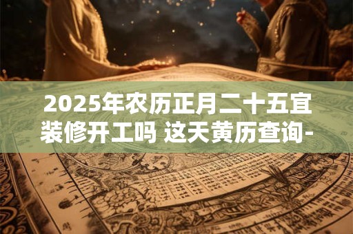 2025年农历正月二十五宜装修开工吗 这天黄历查询-择吉日网