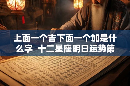 上面一个吉下面一个加是什么字  十二星座明日运势第一星座