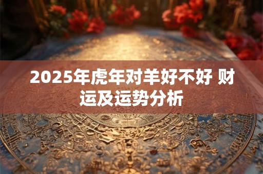 2025年虎年对羊好不好 财运及运势分析