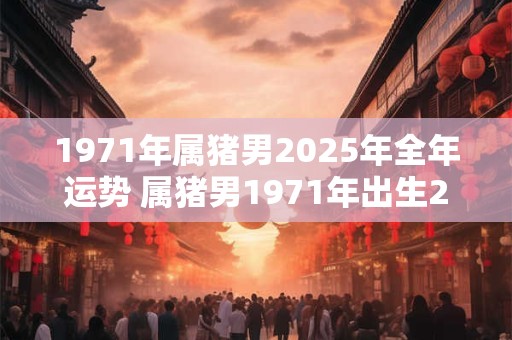 1971年属猪男2025年全年运势 属猪男1971年出生2025年全年运势如何