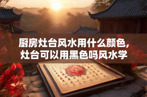 厨房灶台风水用什么颜色,灶台可以用黑色吗风水学