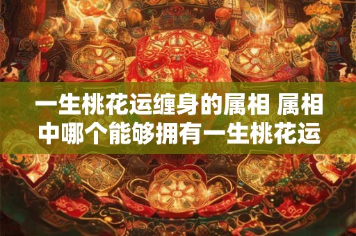 一生桃花运缠身的属相 属相中哪个能够拥有一生桃花运纠缠