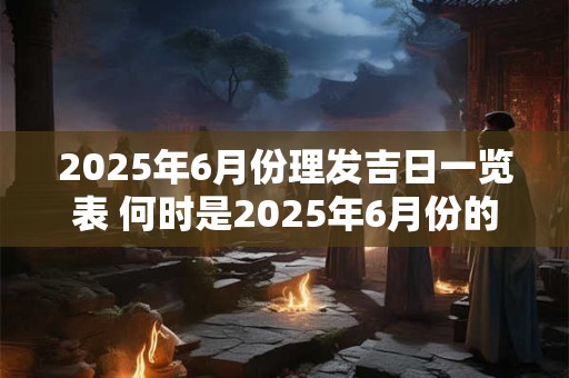 2025年6月份理发吉日一览表 何时是2025年6月份的吉日理发