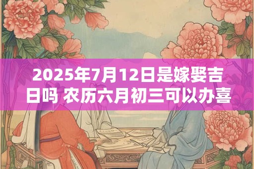 2025年7月12日是嫁娶吉日吗 农历六月初三可以办喜酒吗