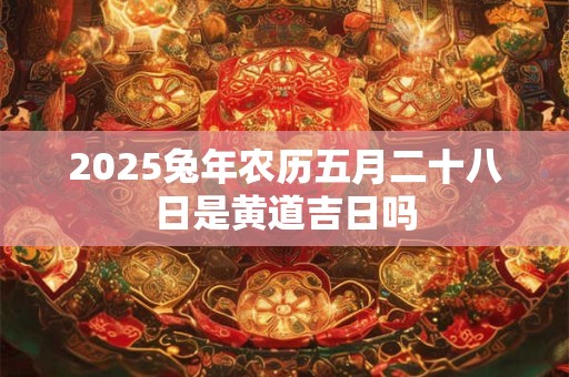 2026兔年农历五月二十八日是黄道吉日吗 2026兔年农历五月二十八日是黄道吉日吗