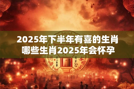 2025年下半年有喜的生肖 哪些生肖2025年会怀孕