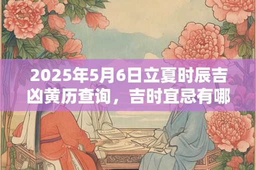 2025年5月6日立夏时辰吉凶黄历查询，吉时宜忌有哪些