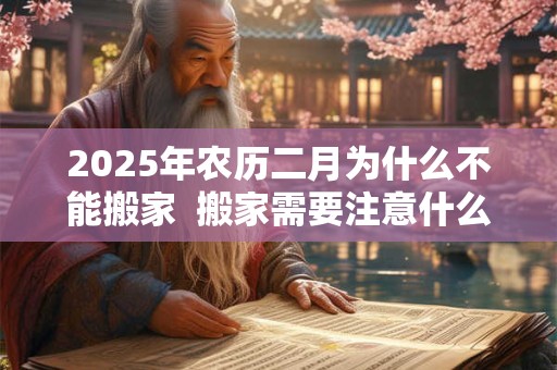 2025年农历二月为什么不能搬家  搬家需要注意什么