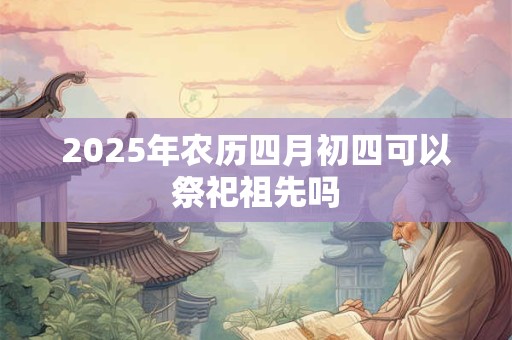 2025年农历四月初四可以祭祀祖先吗