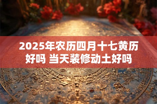 2025年农历四月十七黄历好吗 当天装修动土好吗