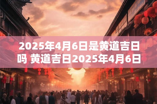2025年4月6日是黄道吉日吗 黄道吉日2025年4月6日可否选