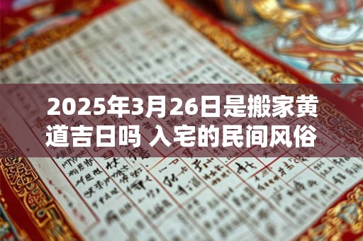 2025年3月26日是搬家黄道吉日吗 入宅的民间风俗规矩 2025年3月26日是搬家黄道吉日吗 入宅的民间风俗规矩