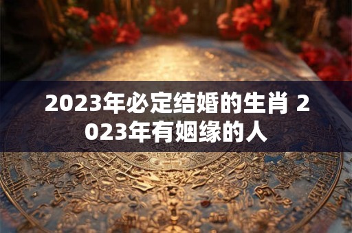 2023年必定结婚的生肖 2023年有姻缘的人