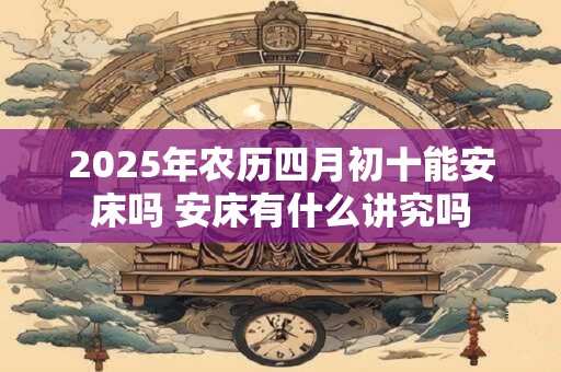 2025年农历四月初十能安床吗 安床有什么讲究吗