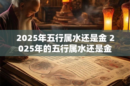 2025年五行属水还是金 2025年的五行属水还是金