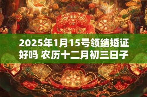 2025年1月15号领结婚证好吗 农历十二月初三日子好吗
