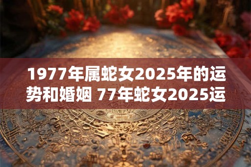 1977年属蛇女2026年的运势和婚姻 77年蛇女2026运势及姻缘如何