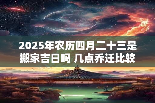 2025年农历四月二十三是搬家吉日吗 几点乔迁比较好 2025年农历四月二十三是搬家吉日吗 几点乔迁比较好