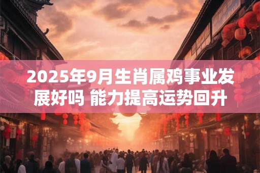 2025年9月生肖属鸡事业发展好吗 能力提高运势回升