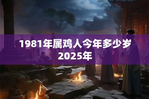 1981年属鸡人今年多少岁2025年