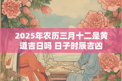 2025年农历三月十二是黄道吉日吗 日子时辰吉凶
