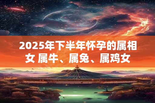 2025年下半年怀孕的属相女 属牛、属兔、属鸡女