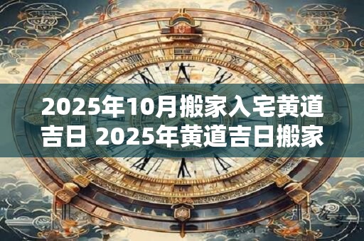 2025年10月搬家入宅黄道吉日 2025年黄道吉日搬家入宅