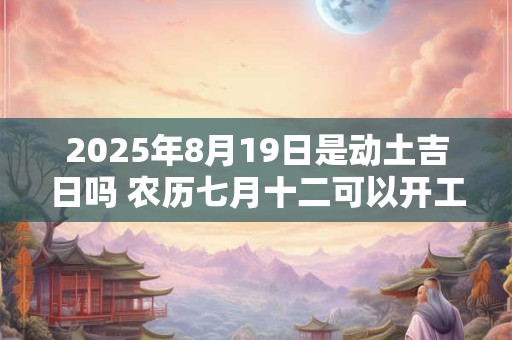 2025年8月19日是动土吉日吗 农历七月十二可以开工动土吗