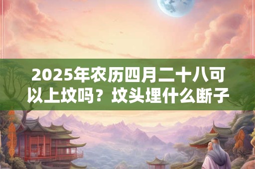 2025年农历四月二十八可以上坟吗？坟头埋什么断子绝孙？
