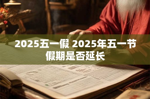 2025五一假 2025年五一节假期是否延长