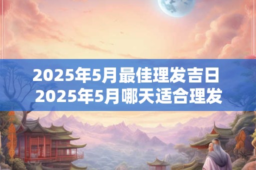 2025年5月最佳理发吉日 2025年5月哪天适合理发
