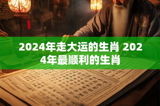 2024年走大运的生肖 2024年最顺利的生肖